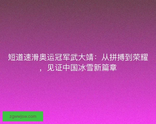 短道速滑奥运冠军武大靖：从拼搏到荣耀，见证中国冰雪新篇章