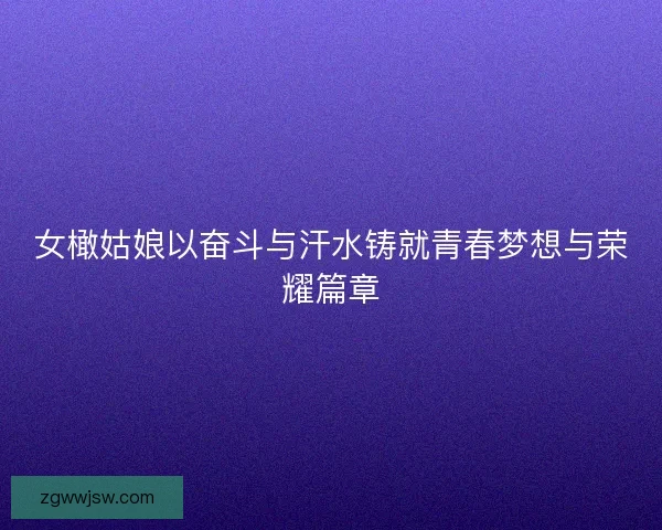女橄姑娘以奋斗与汗水铸就青春梦想与荣耀篇章